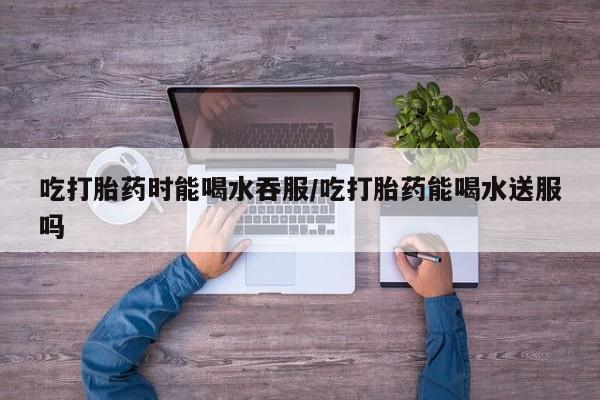 打胎药在线购买全国包邮吃打胎药时能喝水吞服/吃打胎药能喝水送服吗