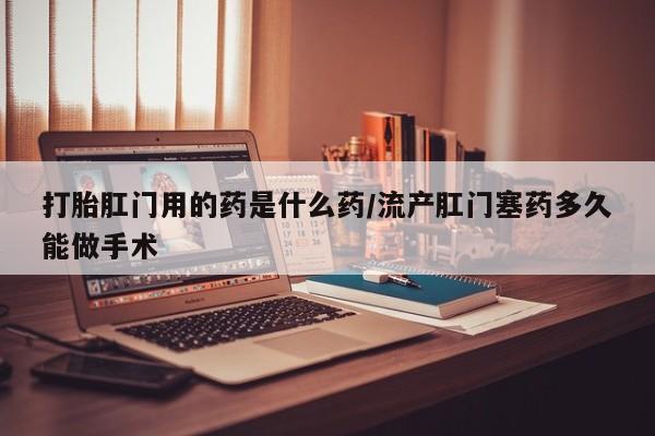 打胎药在线购买全国包邮打胎肛门用的药是什么药/流产肛门塞药多久能做手术