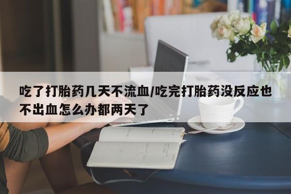 打胎药在线购买全国包邮吃了打胎药几天不流血/吃完打胎药没反应也不出血怎么办都两天了