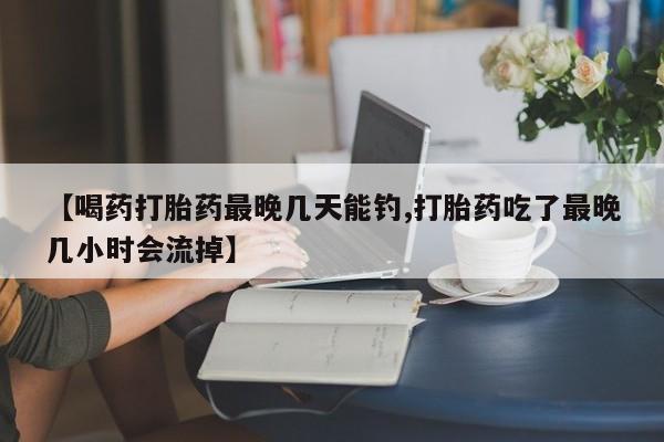 打胎药在线购买全国包邮【喝药打胎药最晚几天能钓,打胎药吃了最晚几小时会流掉】