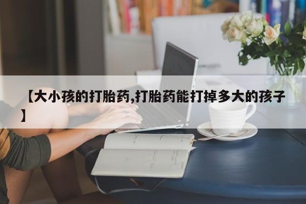 打胎药在线购买全国包邮【大小孩的打胎药,打胎药能打掉多大的孩子】