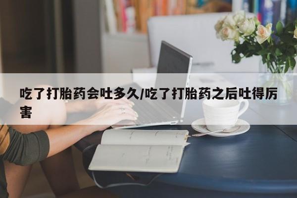 打胎药在线购买全国包邮吃了打胎药会吐多久/吃了打胎药之后吐得厉害