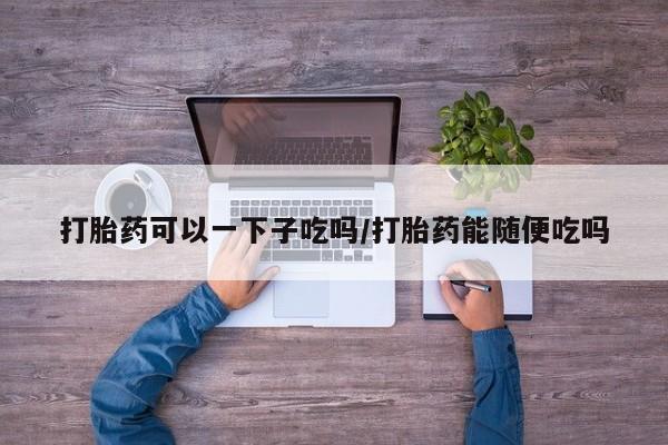 打胎药在线购买全国包邮打胎药可以一下子吃吗/打胎药能随便吃吗