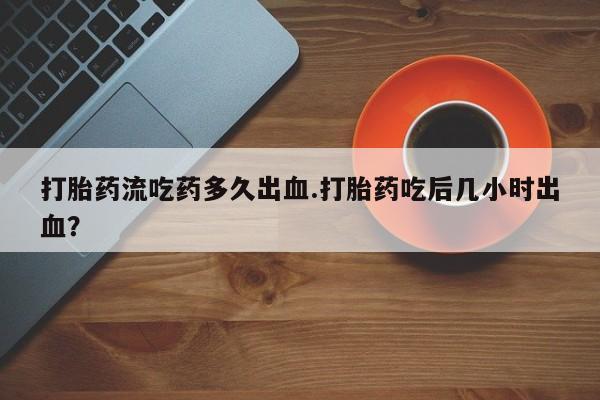 打胎药在线购买全国包邮打胎药流吃药多久出血.打胎药吃后几小时出血？
