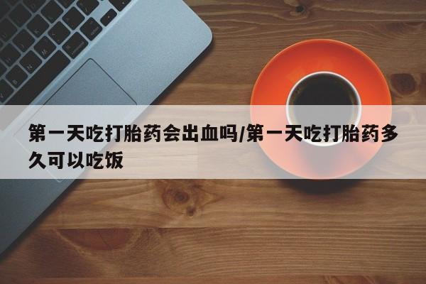 打胎药在线购买全国包邮第一天吃打胎药会出血吗/第一天吃打胎药多久可以吃饭