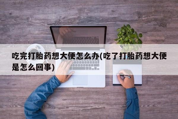 打胎药在线购买全国包邮吃完打胎药想大便怎么办(吃了打胎药想大便是怎么回事)