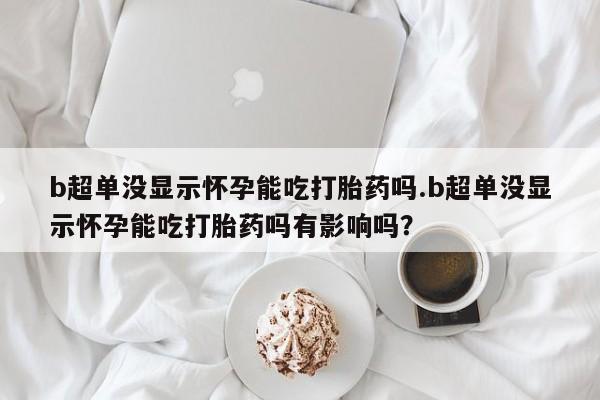 打胎药在线购买全国包邮b超单没显示怀孕能吃打胎药吗.b超单没显示怀孕能吃打胎药吗有影响吗？