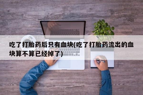 打胎药在线购买全国包邮吃了打胎药后只有血块(吃了打胎药流出的血块算不算已经掉了)