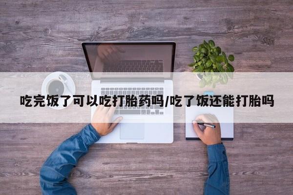 打胎药在线购买全国包邮吃完饭了可以吃打胎药吗/吃了饭还能打胎吗