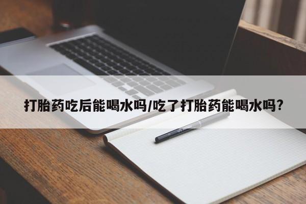 打胎药在线购买全国包邮打胎药吃后能喝水吗/吃了打胎药能喝水吗?