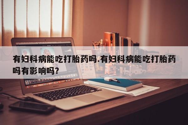 打胎药在线购买全国包邮有妇科病能吃打胎药吗.有妇科病能吃打胎药吗有影响吗？