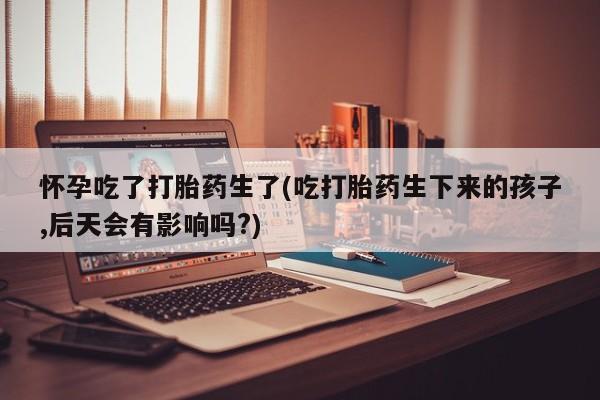 打胎药在线购买全国包邮怀孕吃了打胎药生了(吃打胎药生下来的孩子,后天会有影响吗?)
