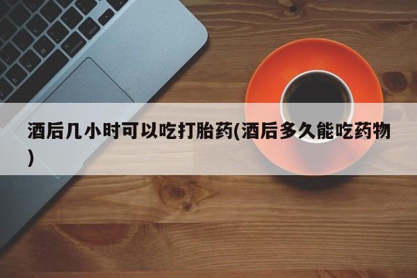 打胎药在线购买全国包邮酒后几小时可以吃打胎药(酒后多久能吃药物)