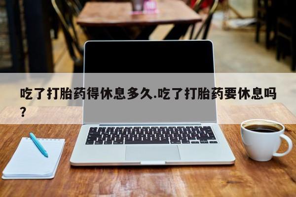 打胎药在线购买全国包邮吃了打胎药得休息多久.吃了打胎药要休息吗？