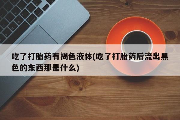 打胎药在线购买全国包邮吃了打胎药有褐色液体(吃了打胎药后流出黑色的东西那是什么)
