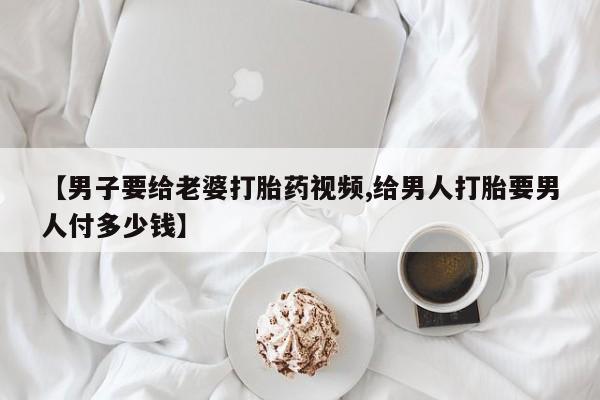 打胎药在线购买全国包邮【男子要给老婆打胎药视频,给男人打胎要男人付多少钱】