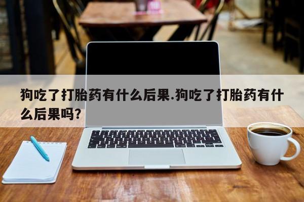 打胎药在线购买全国包邮狗吃了打胎药有什么后果.狗吃了打胎药有什么后果吗？
