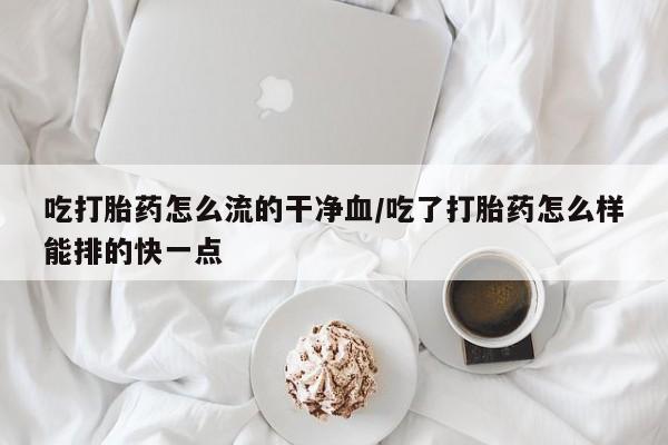 打胎药在线购买全国包邮吃打胎药怎么流的干净血/吃了打胎药怎么样能排的快一点