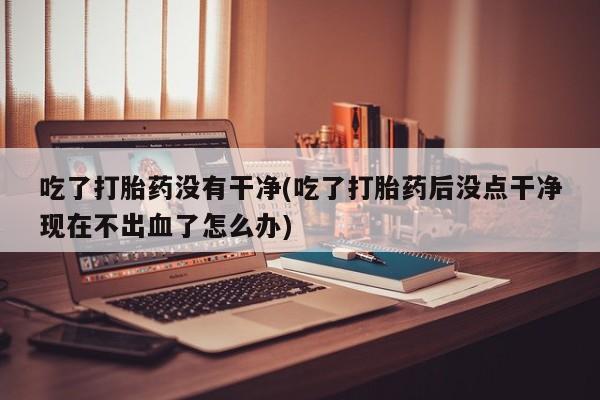 打胎药在线购买全国包邮吃了打胎药没有干净(吃了打胎药后没点干净现在不出血了怎么办)