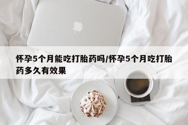 打胎药在线购买全国包邮怀孕5个月能吃打胎药吗/怀孕5个月吃打胎药多久有效果