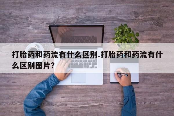 打胎药在线购买全国包邮打胎药和药流有什么区别.打胎药和药流有什么区别图片？