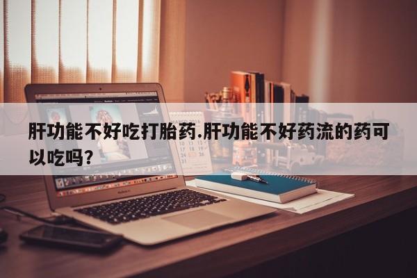 打胎药在线购买全国包邮肝功能不好吃打胎药.肝功能不好药流的药可以吃吗？