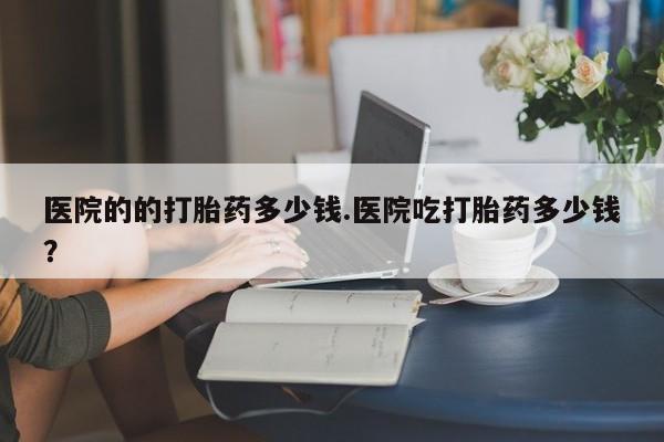 打胎药在线购买全国包邮医院的的打胎药多少钱.医院吃打胎药多少钱？