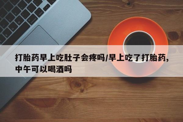 打胎药在线购买全国包邮打胎药早上吃肚子会疼吗/早上吃了打胎药,中午可以喝酒吗