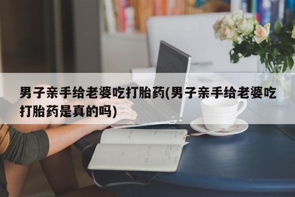 打胎药在线购买全国包邮男子亲手给老婆吃打胎药(男子亲手给老婆吃打胎药是真的吗)