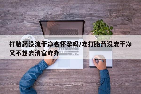 打胎药在线购买全国包邮打胎药没流干净会怀孕吗/吃打胎药没流干净又不想去清宫咋办