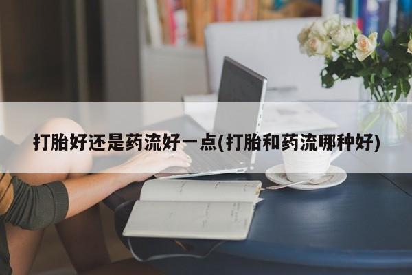 打胎药在线购买全国包邮打胎好还是药流好一点(打胎和药流哪种好)