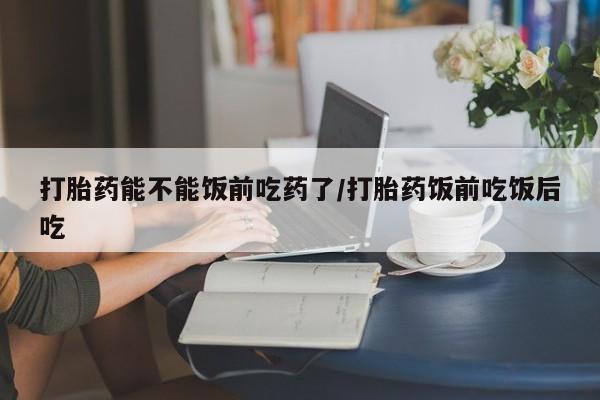 打胎药在线购买全国包邮打胎药能不能饭前吃药了/打胎药饭前吃饭后吃