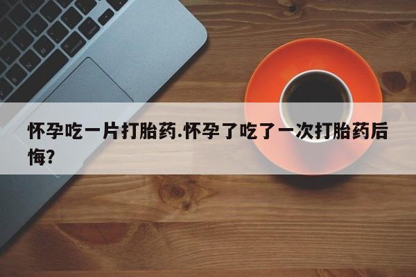 打胎药在线购买全国包邮怀孕吃一片打胎药.怀孕了吃了一次打胎药后悔？