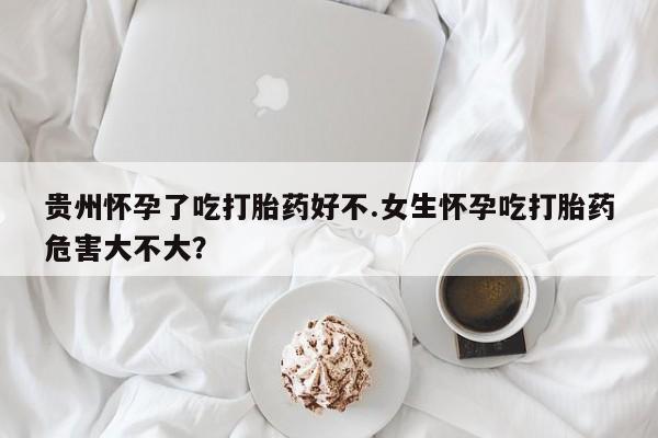 打胎药在线购买全国包邮贵州怀孕了吃打胎药好不.女生怀孕吃打胎药危害大不大？