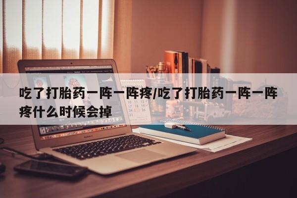 打胎药在线购买全国包邮吃了打胎药一阵一阵疼/吃了打胎药一阵一阵疼什么时候会掉