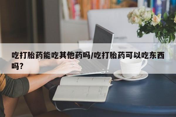 打胎药在线购买全国包邮吃打胎药能吃其他药吗/吃打胎药可以吃东西吗?