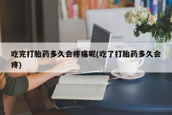 打胎药在线购买全国包邮吃完打胎药多久会疼痛呢(吃了打胎药多久会疼)