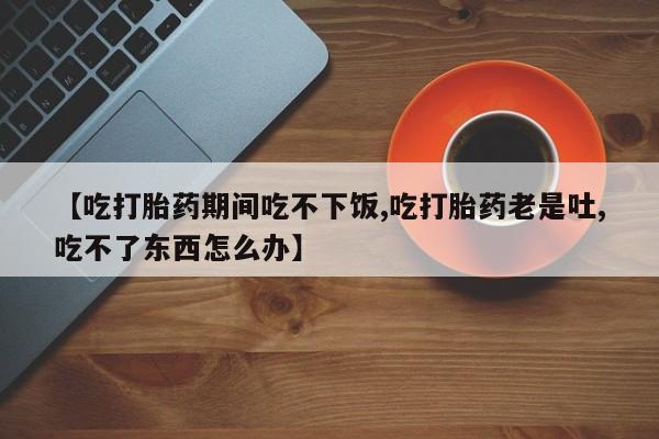 打胎药在线购买全国包邮【吃打胎药期间吃不下饭,吃打胎药老是吐,吃不了东西怎么办】