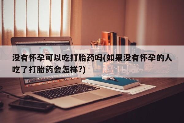 打胎药在线购买全国包邮没有怀孕可以吃打胎药吗(如果没有怀孕的人吃了打胎药会怎样?)