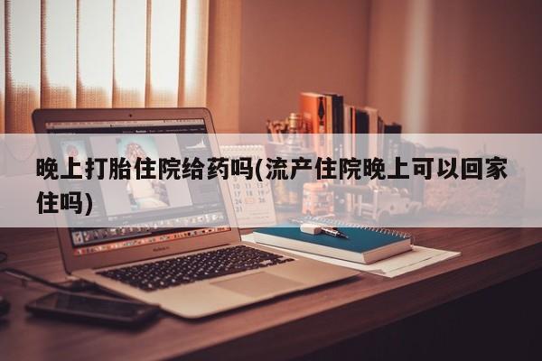 打胎药在线购买全国包邮晚上打胎住院给药吗(流产住院晚上可以回家住吗)