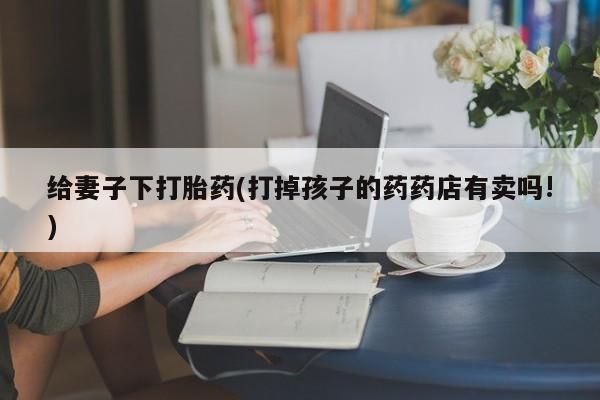 打胎药在线购买全国包邮给妻子下打胎药(打掉孩子的药药店有卖吗!)
