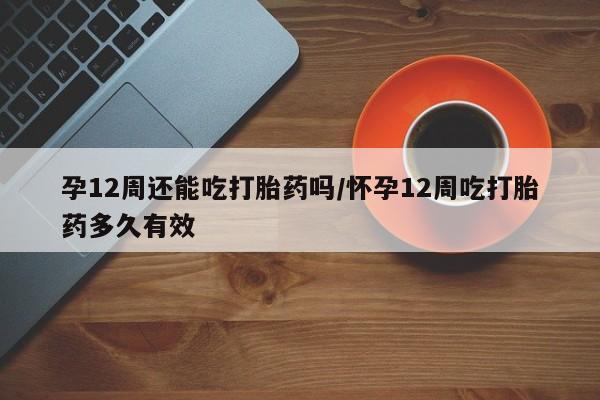 打胎药在线购买全国包邮孕12周还能吃打胎药吗/怀孕12周吃打胎药多久有效