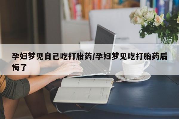 打胎药在线购买全国包邮孕妇梦见自己吃打胎药/孕妇梦见吃打胎药后悔了