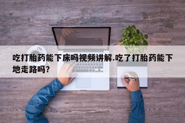 打胎药在线购买全国包邮吃打胎药能下床吗视频讲解.吃了打胎药能下地走路吗？