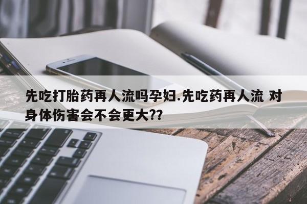 打胎药在线购买全国包邮先吃打胎药再人流吗孕妇.先吃药再人流 对身体伤害会不会更大?？