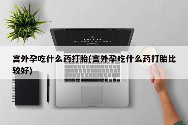 打胎药在线购买全国包邮宫外孕吃什么药打胎(宫外孕吃什么药打胎比较好)
