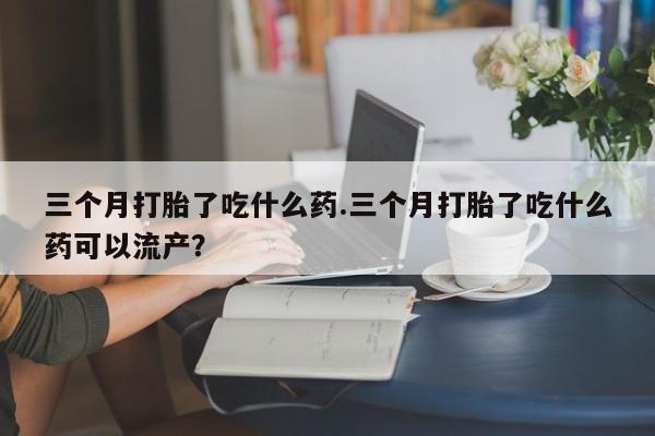 打胎药在线购买全国包邮三个月打胎了吃什么药.三个月打胎了吃什么药可以流产？