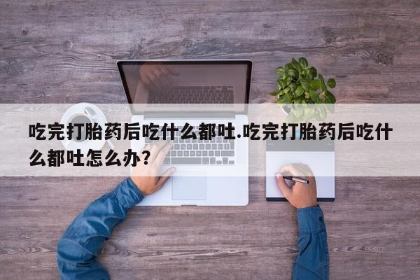 打胎药在线购买全国包邮吃完打胎药后吃什么都吐.吃完打胎药后吃什么都吐怎么办？