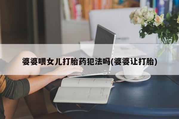 打胎药在线购买全国包邮婆婆喂女儿打胎药犯法吗(婆婆让打胎)