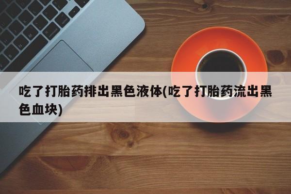 打胎药在线购买全国包邮吃了打胎药排出黑色液体(吃了打胎药流出黑色血块)